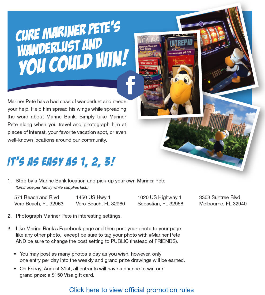 Mariner Pete has a bad case of wanderlust and needs your help. Help him spread his wings while spreading the word about Marine Bank. Simply take Mariner Pete along when you travel and photograph him at places of interest, your favorite vacation spot, or even well-known locations around our community.

1.	Stop by a Marine Bank location and pick-up your own Mariner Pete
	(Limit one per family while supplies last.)

571 Beachland Blvd 
Vero Beach, FL 32963 


1450 US Hwy 1 
Vero Beach, FL 32960


1020 US Highway 1
Sebastian, FL 32958 


3303 Suntree Blvd.
Melbourne, FL 32940

2.	Photograph Mariner Pete in interesting settings.

3.	Like Marine Bank’s Facebook page and then post your photo to your page
      like any other photo,  except be sure to tag your photo with #Mariner Pete 
	AND be sure to change the post setting to PUBLIC (instead of FRIENDS).

You may post as many photos a day as you wish, however, only
one entry per day into the weekly and grand prize drawings will be earned.
On Friday, August 31st, all entrants will have a chance to win our
grand prize: a $150 Visa gift card.


Click here to view official promotion rules





