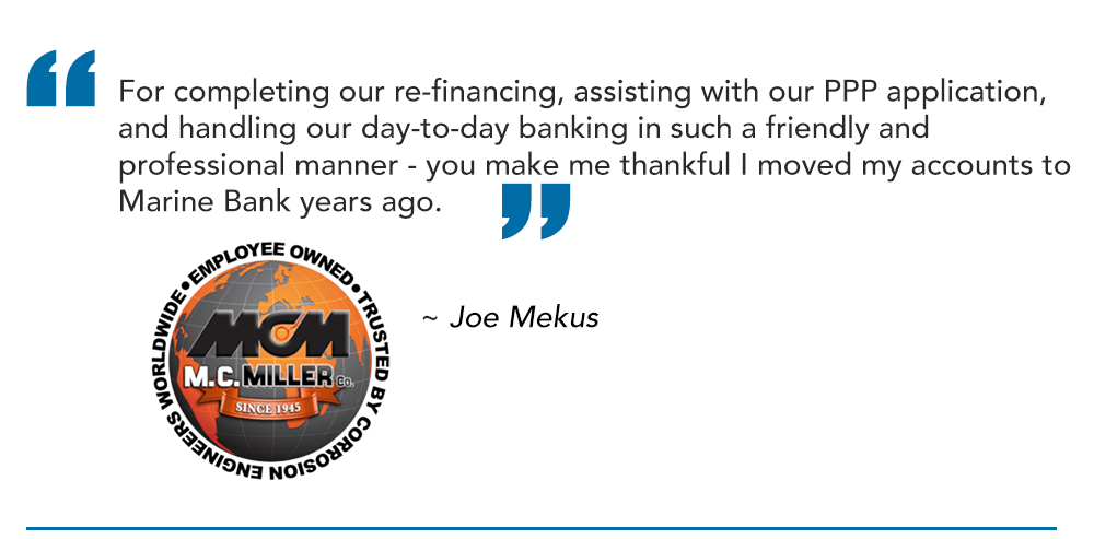 For completing our re-financing, assisting with our PPP application, and handling our day-to-day banking in such a friendly and professional manner - you make me thankful I moved my accounts to Marine Bank years ago.
~ Joe Mekus