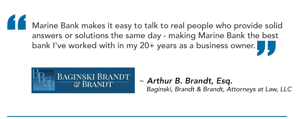 Marine Bank makes it easy to talk to real people who provide solid answers or solutions the same day - making Marine Bank the best bank I've worked with in my 20+ years as a business owner.
~ Arthur B. Brandt, Esq.
Baginski, Brandt & Brandt, Attorneys at Law, LLC