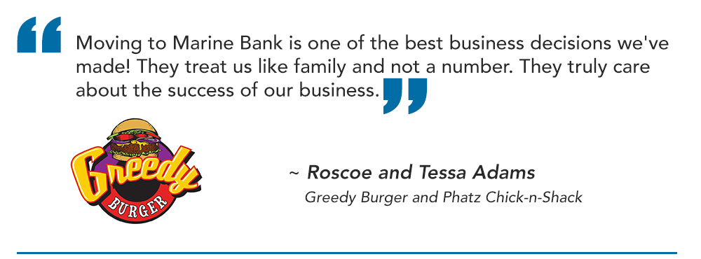 Moving to Marine Bank is one of the best business decisions we've made! They treat us like family and not a number. They truly care about the success of our business.
~ Roscoe and Tessa Adams
Greedy Burger and Phatz Chick-n-Shack